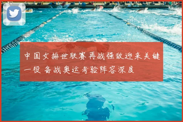 中国女排世联赛再战强敌迎来关键一役 备战奥运考验阵容深度