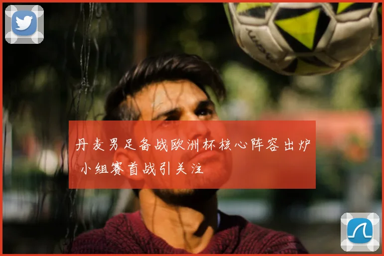 丹麦男足备战欧洲杯核心阵容出炉 小组赛首战引关注