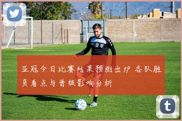 亚冠今日比赛结果预测出炉 各队胜负看点与晋级影响分析