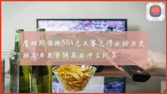 詹姆斯领跑NBA总决赛总得分榜历史排名库里紧随其后冲击纪录