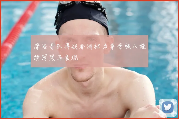 摩洛哥队再战非洲杯力争晋级八强续写黑马表现