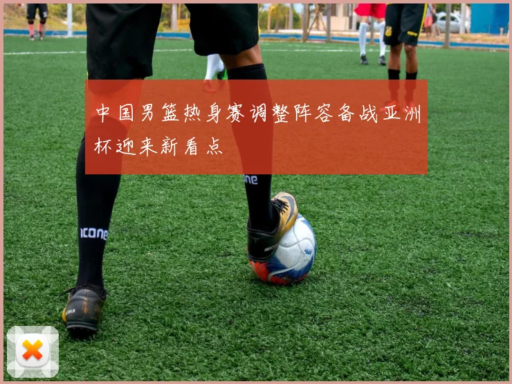 中国男篮热身赛调整阵容备战亚洲杯迎来新看点
