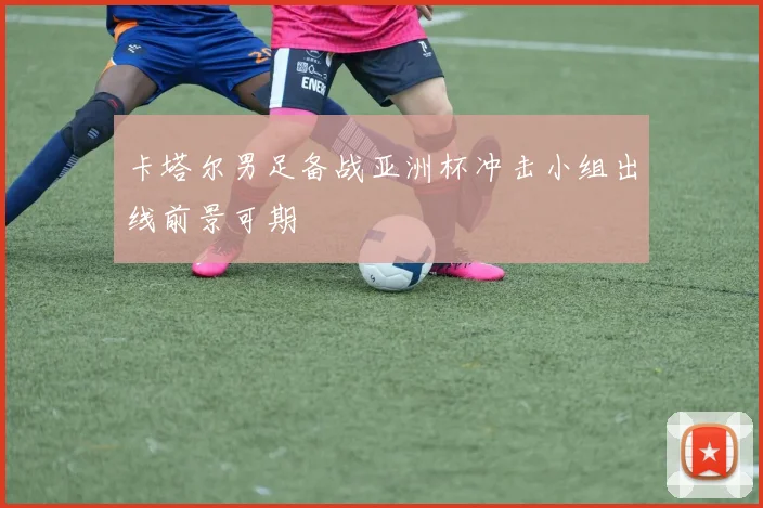 卡塔尔男足备战亚洲杯冲击小组出线前景可期