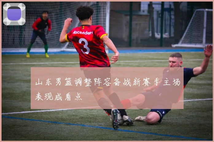 山东男篮调整阵容备战新赛季主场表现成看点