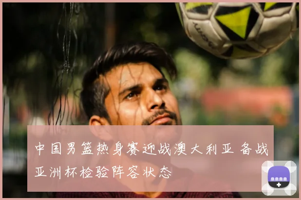 中国男篮热身赛迎战澳大利亚 备战亚洲杯检验阵容状态