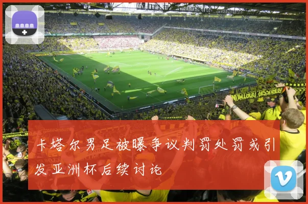 卡塔尔男足被曝争议判罚处罚或引发亚洲杯后续讨论