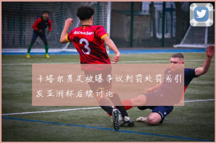 卡塔尔男足被曝争议判罚处罚或引发亚洲杯后续讨论