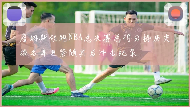 詹姆斯领跑NBA总决赛总得分榜历史排名库里紧随其后冲击纪录
