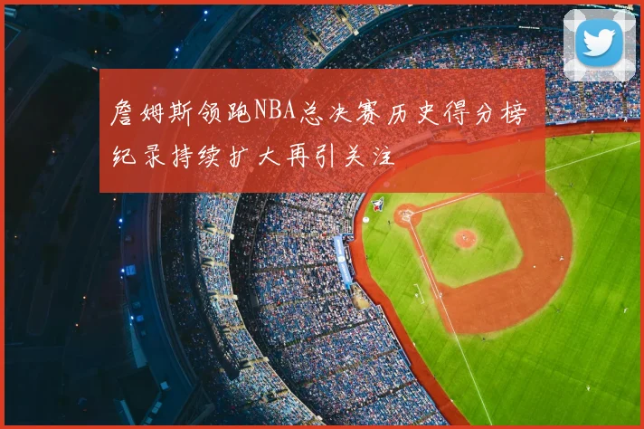 詹姆斯领跑NBA总决赛历史得分榜 纪录持续扩大再引关注