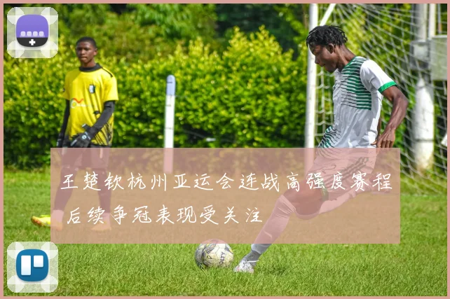 王楚钦杭州亚运会连战高强度赛程 后续争冠表现受关注