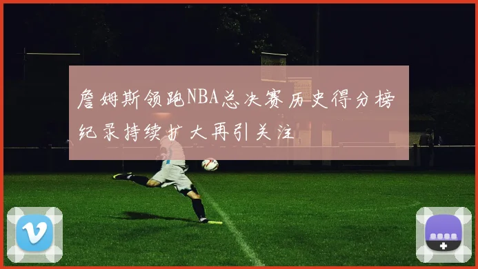 詹姆斯领跑NBA总决赛历史得分榜 纪录持续扩大再引关注