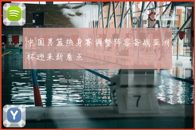 中国男篮热身赛调整阵容备战亚洲杯迎来新看点