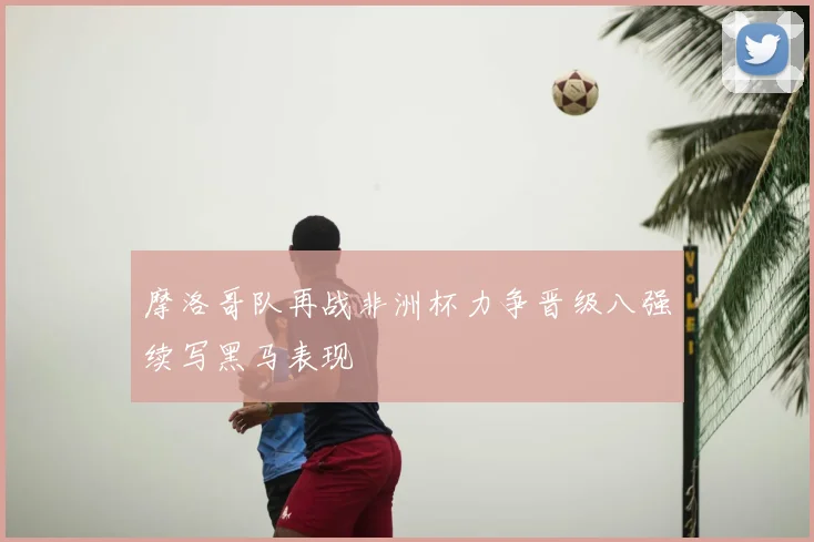 摩洛哥队再战非洲杯力争晋级八强续写黑马表现