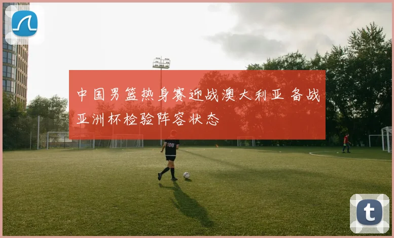 中国男篮热身赛迎战澳大利亚 备战亚洲杯检验阵容状态