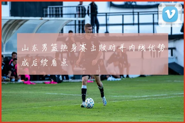 山东男篮热身赛击败对手内线优势成后续看点