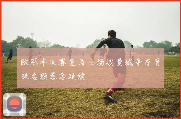 欧冠半决赛皇马主场战曼城争夺晋级名额悬念延续
