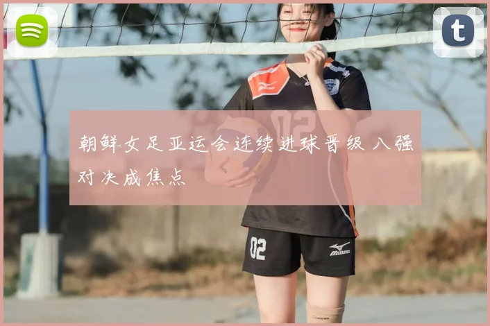 朝鲜女足亚运会连续进球晋级 八强对决成焦点