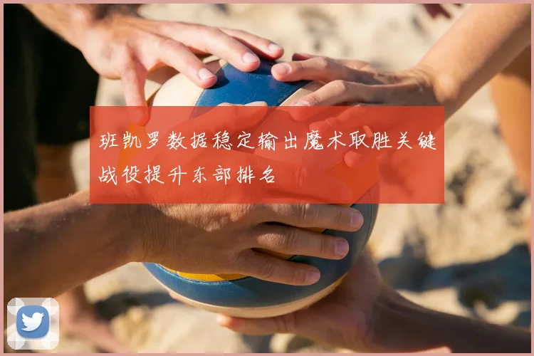 班凯罗数据稳定输出魔术取胜关键战役提升东部排名