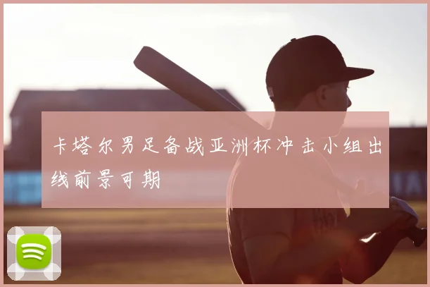 卡塔尔男足备战亚洲杯冲击小组出线前景可期