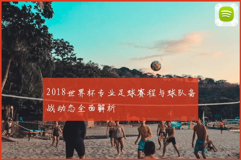2018世界杯专业足球赛程与球队备战动态全面解析