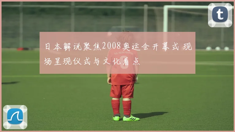 日本解说聚焦2008奥运会开幕式 现场呈现仪式与文化看点