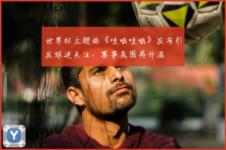 世界杯主题曲《哇哦哇哦》发布引发球迷关注，赛事氛围再升温